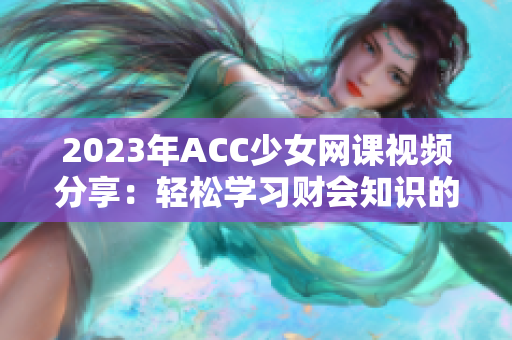 2023年ACC少女网课视频分享：轻松学习财会知识的秘诀