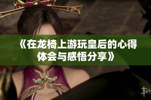 《在龙椅上游玩皇后的心得体会与感悟分享》