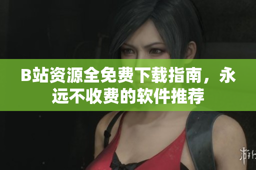 B站资源全免费下载指南，永远不收费的软件推荐