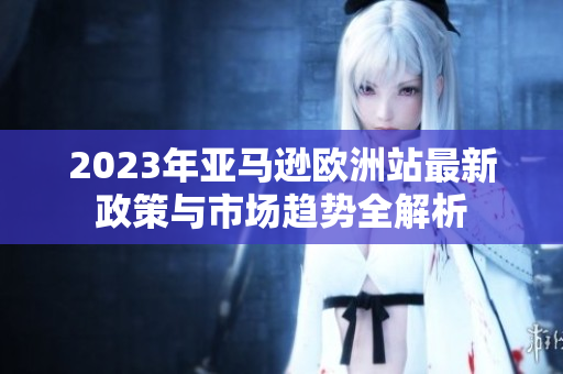 2023年亚马逊欧洲站最新政策与市场趋势全解析