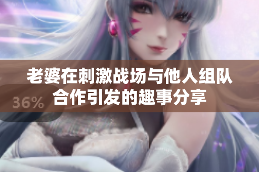 老婆在刺激战场与他人组队合作引发的趣事分享