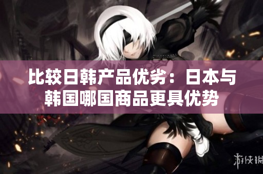 比较日韩产品优劣：日本与韩国哪国商品更具优势