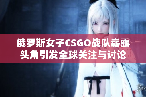 俄罗斯女子CSGO战队崭露头角引发全球关注与讨论