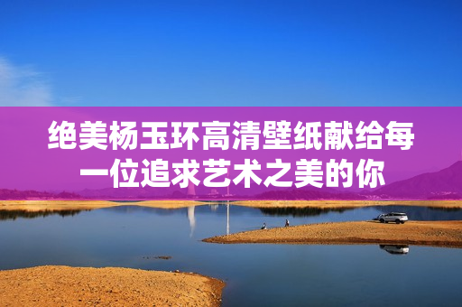 绝美杨玉环高清壁纸献给每一位追求艺术之美的你