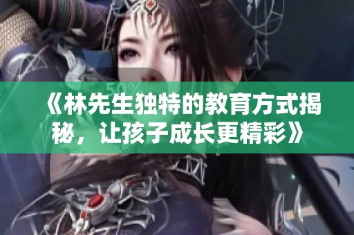 《林先生独特的教育方式揭秘，让孩子成长更精彩》