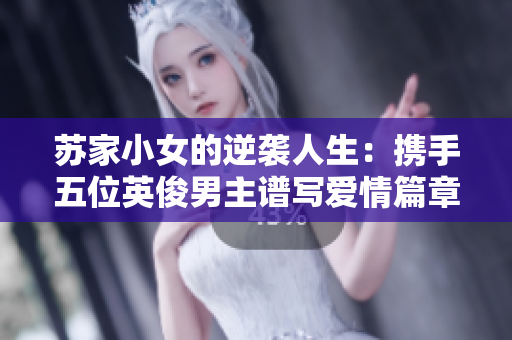 苏家小女的逆袭人生：携手五位英俊男主谱写爱情篇章