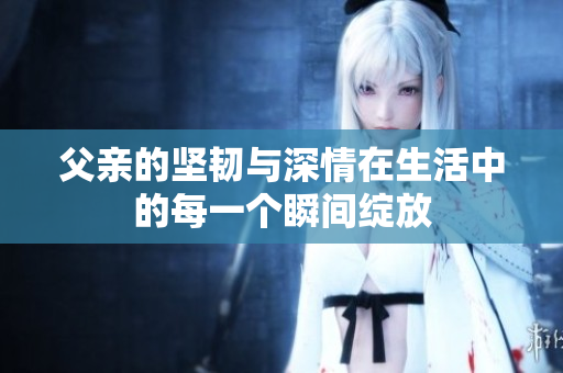 父亲的坚韧与深情在生活中的每一个瞬间绽放