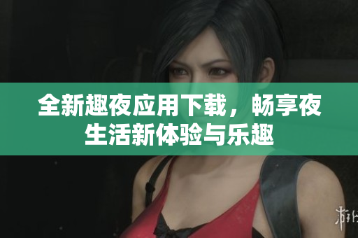 全新趣夜应用下载，畅享夜生活新体验与乐趣