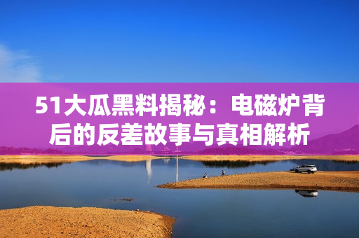 51大瓜黑料揭秘：电磁炉背后的反差故事与真相解析