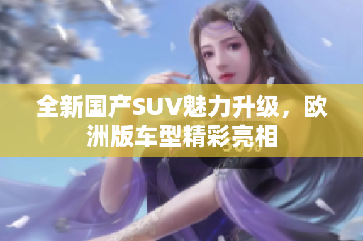 全新国产SUV魅力升级，欧洲版车型精彩亮相