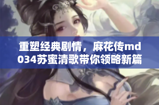 重塑经典剧情，麻花传md034苏蜜清歌带你领略新篇章