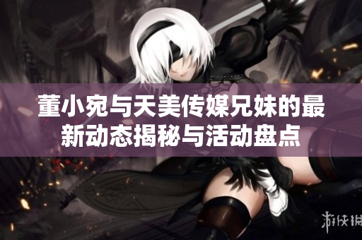 董小宛与天美传媒兄妹的最新动态揭秘与活动盘点