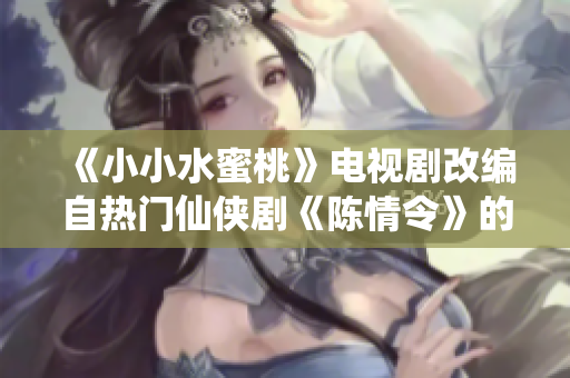 《小小水蜜桃》电视剧改编自热门仙侠剧《陈情令》的背后故事