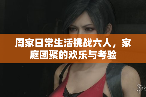 周家日常生活挑战六人，家庭团聚的欢乐与考验