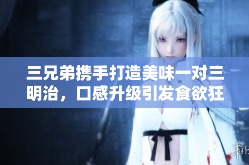 三兄弟携手打造美味一对三明治，口感升级引发食欲狂潮
