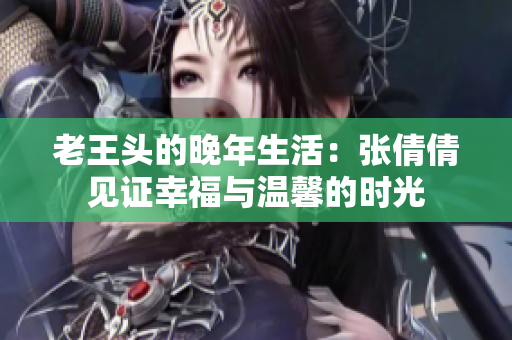 老王头的晚年生活：张倩倩见证幸福与温馨的时光