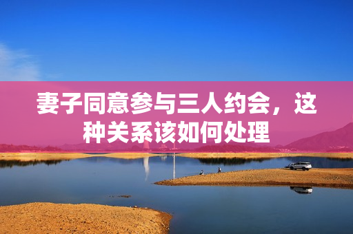 妻子同意参与三人约会，这种关系该如何处理