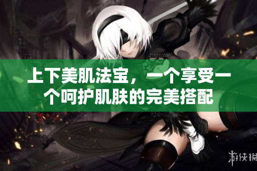 上下美肌法宝，一个享受一个呵护肌肤的完美搭配