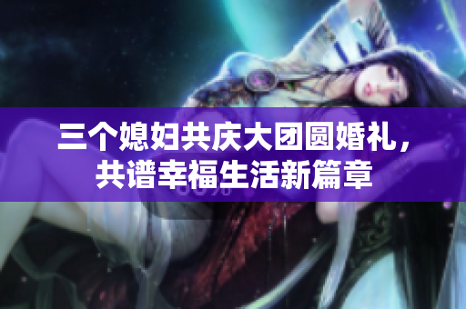 三个媳妇共庆大团圆婚礼，共谱幸福生活新篇章