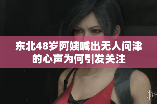 东北48岁阿姨喊出无人问津的心声为何引发关注