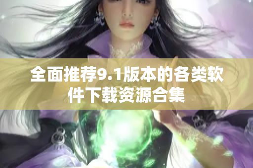 全面推荐9.1版本的各类软件下载资源合集