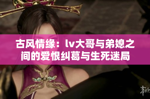 古风情缘：lv大哥与弟媳之间的爱恨纠葛与生死迷局