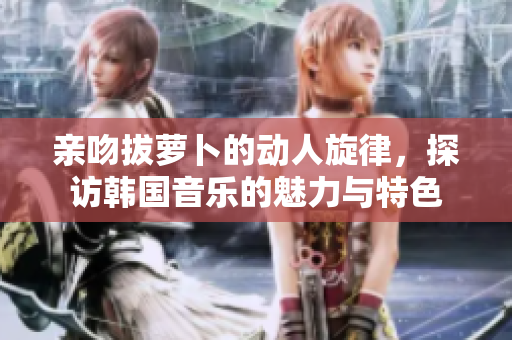 亲吻拔萝卜的动人旋律，探访韩国音乐的魅力与特色