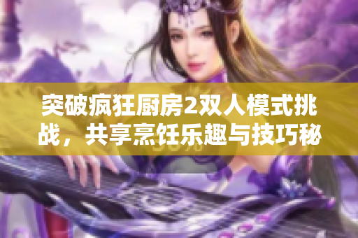 突破疯狂厨房2双人模式挑战，共享烹饪乐趣与技巧秘籍