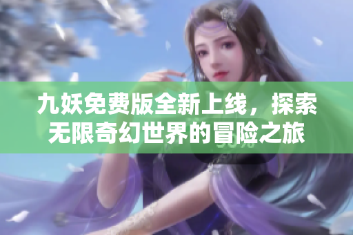 九妖免费版全新上线，探索无限奇幻世界的冒险之旅