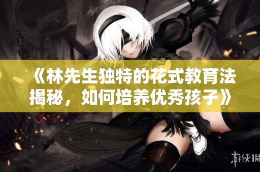 《林先生独特的花式教育法揭秘，如何培养优秀孩子》