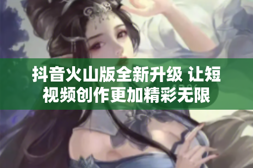 抖音火山版全新升级 让短视频创作更加精彩无限