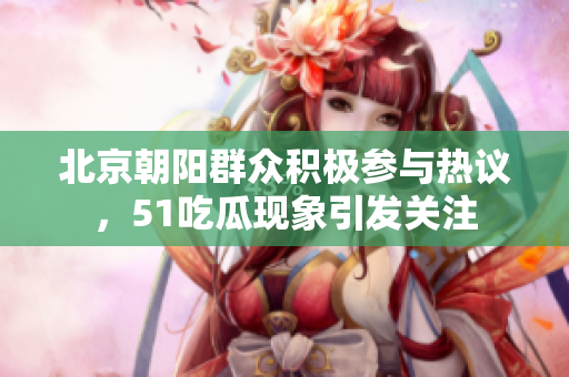 北京朝阳群众积极参与热议，51吃瓜现象引发关注