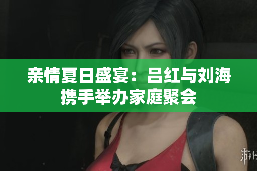 亲情夏日盛宴：吕红与刘海携手举办家庭聚会