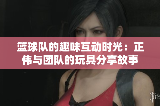 篮球队的趣味互动时光：正伟与团队的玩具分享故事