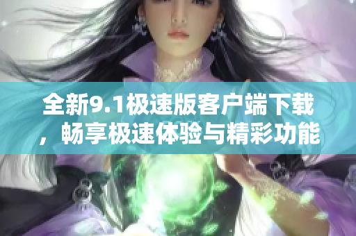 全新9.1极速版客户端下载，畅享极速体验与精彩功能