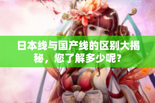 日本线与国产线的区别大揭秘，您了解多少呢？