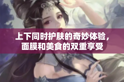 上下同时护肤的奇妙体验，面膜和美食的双重享受
