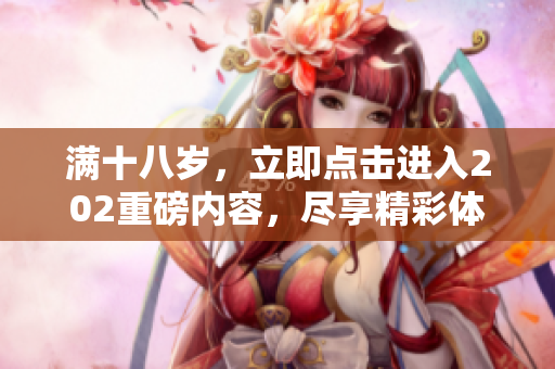 满十八岁，立即点击进入202重磅内容，尽享精彩体验