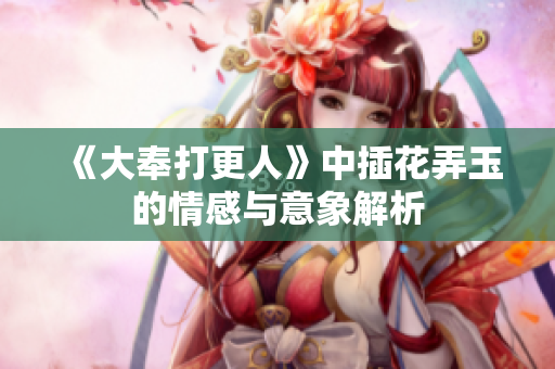《大奉打更人》中插花弄玉的情感与意象解析