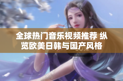 全球热门音乐视频推荐 纵览欧美日韩与国产风格