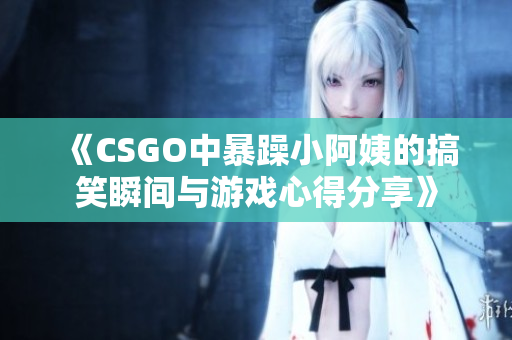 《CSGO中暴躁小阿姨的搞笑瞬间与游戏心得分享》