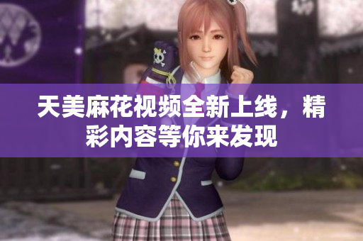 天美麻花视频全新上线，精彩内容等你来发现