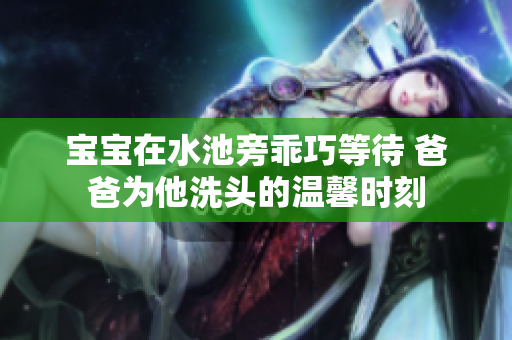 宝宝在水池旁乖巧等待 爸爸为他洗头的温馨时刻