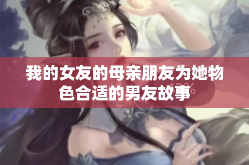 我的女友的母亲朋友为她物色合适的男友故事