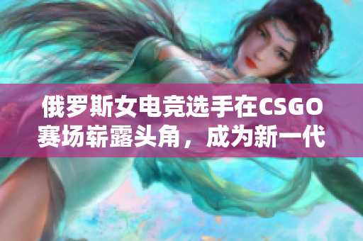俄罗斯女电竞选手在CSGO赛场崭露头角，成为新一代的明星