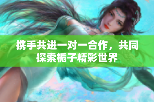 携手共进一对一合作，共同探索栀子精彩世界