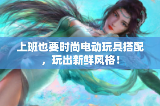 上班也要时尚电动玩具搭配，玩出新鲜风格！