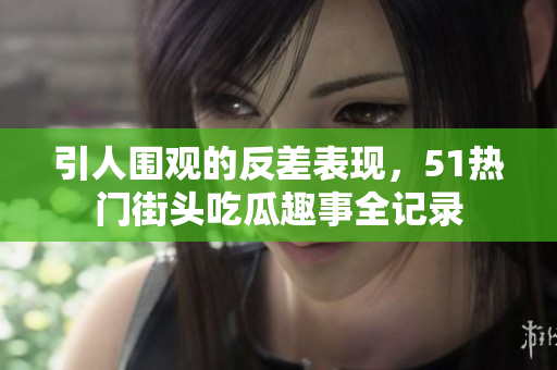 引人围观的反差表现，51热门街头吃瓜趣事全记录