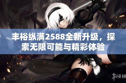丰裕纵满2588全新升级，探索无限可能与精彩体验