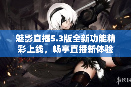 魅影直播5.3版全新功能精彩上线，畅享直播新体验